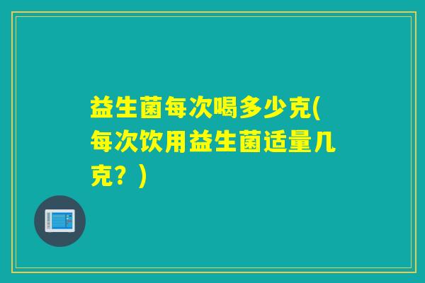 益生菌每次喝多少克(每次饮用益生菌适量几克?) 益生菌每次喝多少克(每次饮用益生菌适量几克?)