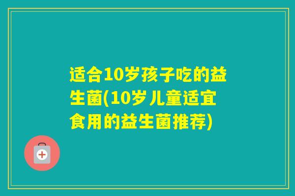 适合10岁孩子吃的益生菌(10岁儿童适宜食用的益生菌推荐) 适合10岁孩子吃的益生菌(10岁儿童适宜食用的益生菌推荐)