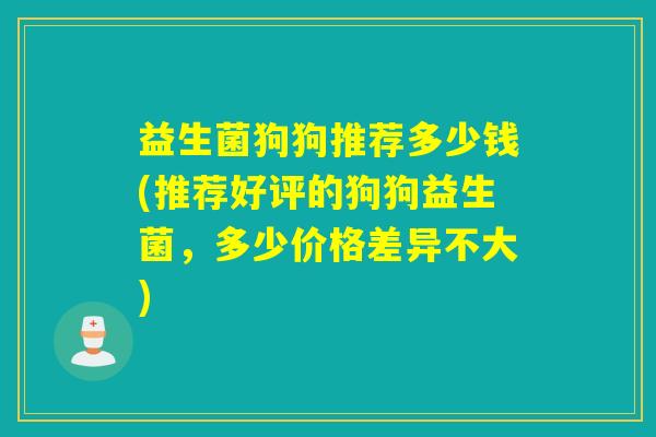 益生菌狗狗推荐多少钱(推荐好评的狗狗益生菌,多少价格差异不大) 益生菌狗狗推荐多少钱(推荐好评的狗狗益生菌,多少价格差异不大)