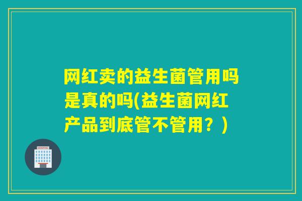网红卖的益生菌管用吗是真的吗(益生菌网红产品到底管不管用?) 网红卖的益生菌管用吗是真的吗(益生菌网红产品到底管不管用?)