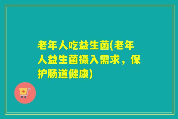 老年人吃益生菌(老年人益生菌摄入需求，保护肠道健康)