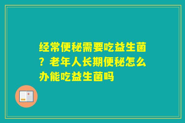 经常需要吃益生菌?老年人长期怎么办能吃益生菌吗 经常需要吃益生菌?老年人长期怎么办能吃益生菌吗