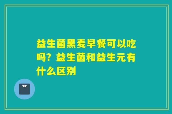 益生菌黑麦早餐可以吃吗?益生菌和益生元有什么区别 益生菌黑麦早餐可以吃吗?益生菌和益生元有什么区别