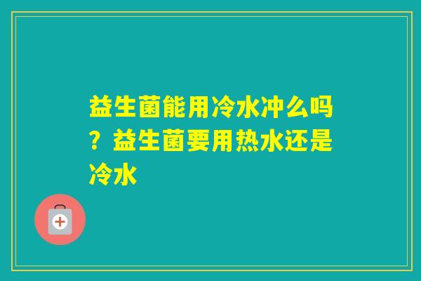 益生菌能用冷水冲么吗?益生菌要用热水还是冷水 益生菌能用冷水冲么吗?益生菌要用热水还是冷水