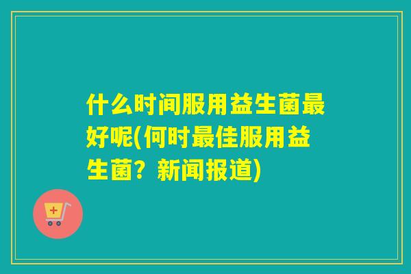 什么时间服用益生菌好呢(何时佳服用益生菌？新闻报道)