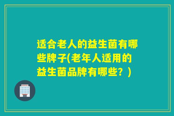 适合老人的益生菌有哪些牌子(老年人适用的益生菌品牌有哪些？)