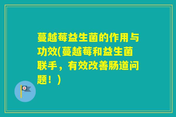 蔓越莓益生菌的作用与功效(蔓越莓和益生菌联手,有效改善肠道问题!) 蔓越莓益生菌的作用与功效(蔓越莓和益生菌联手,有效改善肠道问题!)