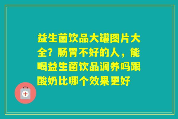 益生菌饮品大罐图片大全?肠胃不好的人,能喝益生菌饮品调养吗跟酸奶比哪个效果更好 益生菌饮品大罐图片大全?肠胃不好的人,能喝益生菌饮品调养吗跟酸奶比哪个效果更好