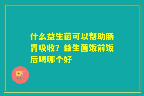 什么益生菌可以帮助肠胃吸收？益生菌饭前饭后喝哪个好