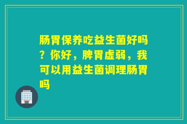 肠胃保养吃益生菌好吗？你好，脾胃虚弱，我可以用益生菌调理肠胃吗