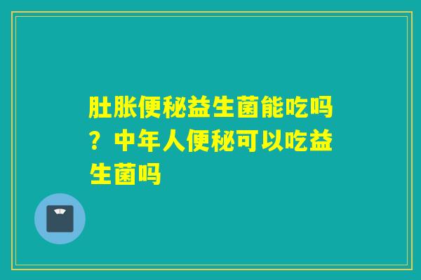 肚胀益生菌能吃吗?中年人可以吃益生菌吗 肚胀益生菌能吃吗?中年人可以吃益生菌吗
