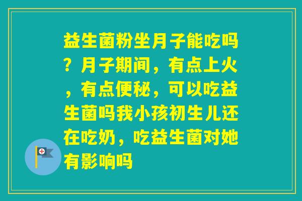 益生菌粉坐月子能吃吗?月子期间,有点上火,有点,可以吃益生菌吗我小孩初生儿还在吃奶,吃益生菌对她有影响吗 益生菌粉坐月子能吃吗?月子期间,有点上火,有点,可以吃益生菌吗我小孩初生儿还在吃奶,吃益生菌对她有影响吗