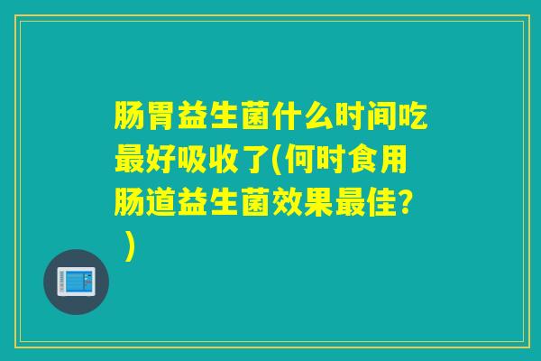 肠胃益生菌什么时间吃好吸收了(何时食用肠道益生菌效果佳？ )