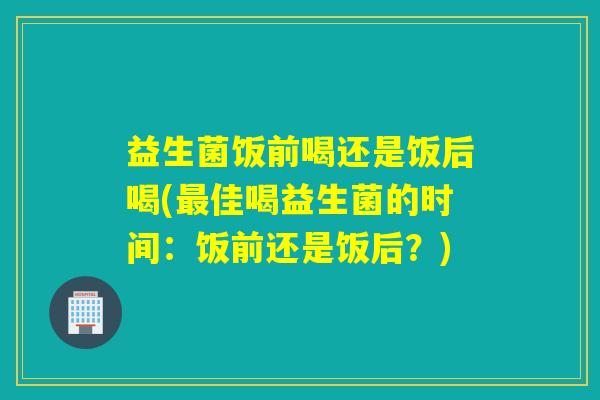 益生菌饭前喝还是饭后喝(佳喝益生菌的时间:饭前还是饭后?) 益生菌饭前喝还是饭后喝(佳喝益生菌的时间:饭前还是饭后?)