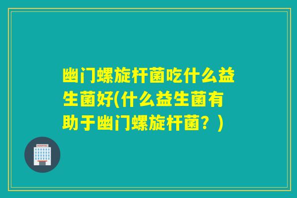 幽门螺旋杆菌吃什么益生菌好(什么益生菌有助于幽门螺旋杆菌？)
