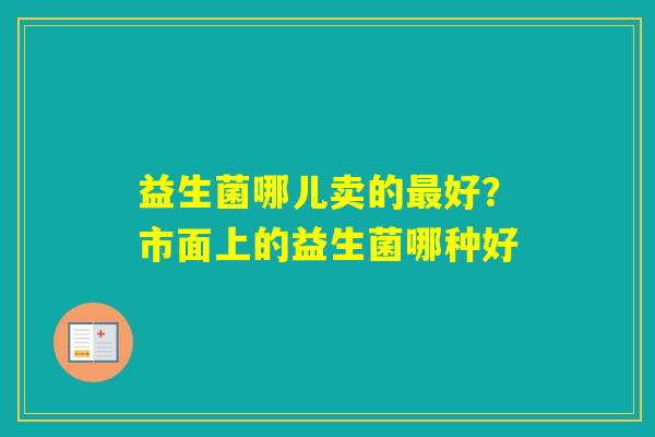 益生菌哪儿卖的好？市面上的益生菌哪种好