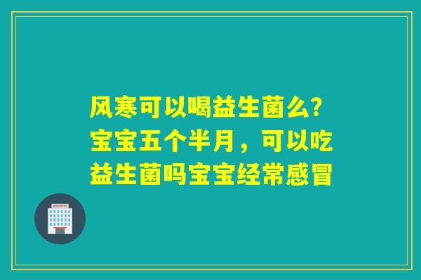 风寒可以喝益生菌么？宝宝五个半月，可以吃益生菌吗宝宝经常