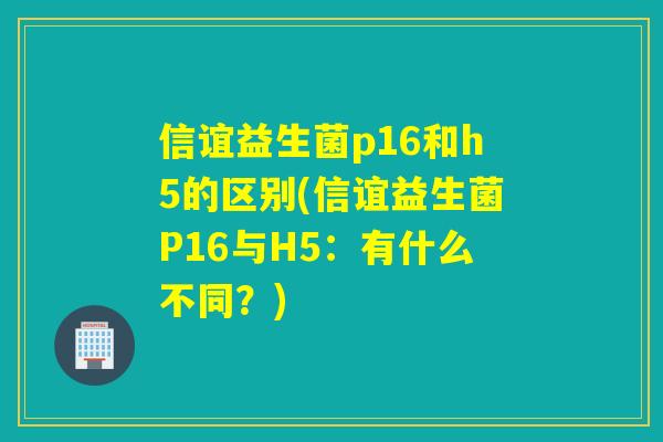 信谊益生菌p16和h5的区别(信谊益生菌P16与H5：有什么不同？)