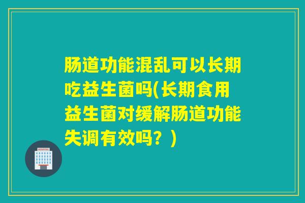 肠道功能混乱可以长期吃益生菌吗(长期食用益生菌对缓解肠道功能失调有效吗？)