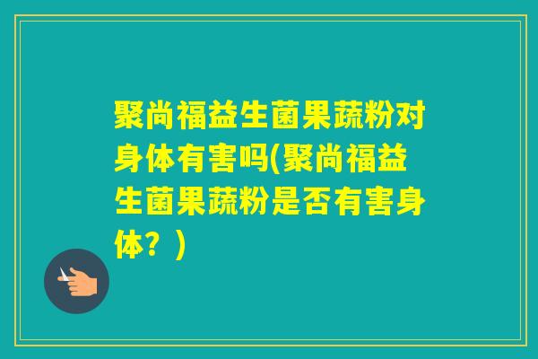 聚尚福益生菌果蔬粉对身体有害吗(聚尚福益生菌果蔬粉是否有害身体？)