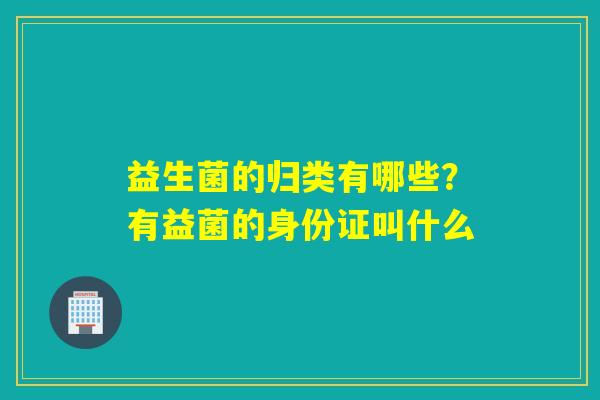 益生菌的归类有哪些?有益菌的身份证叫什么 益生菌的归类有哪些?有益菌的身份证叫什么