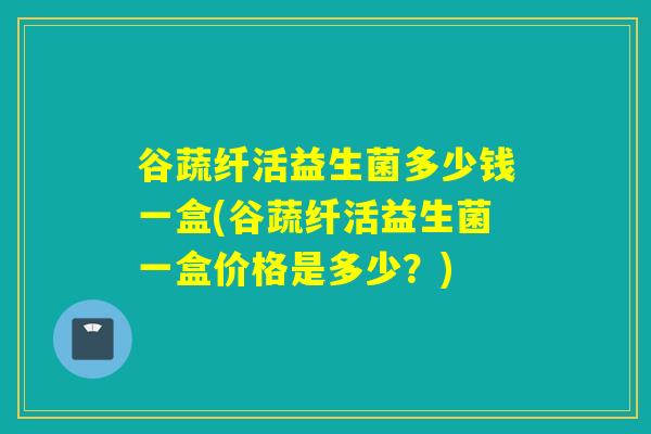谷蔬纤活益生菌多少钱一盒(谷蔬纤活益生菌一盒价格是多少?) 谷蔬纤活益生菌多少钱一盒(谷蔬纤活益生菌一盒价格是多少?)