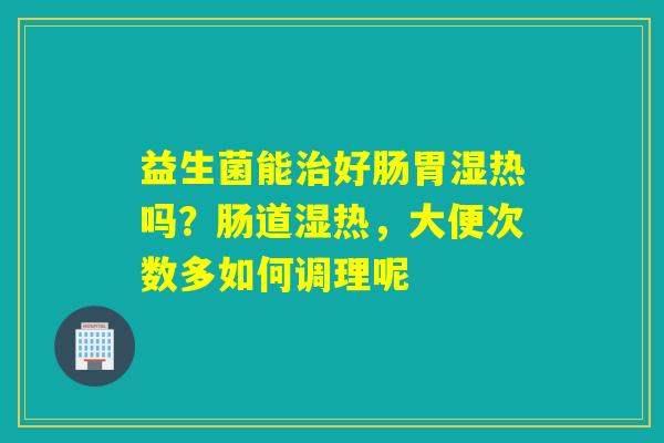 益生菌能好肠胃湿热吗?肠道湿热,大便次数多如何调理呢 益生菌能好肠胃湿热吗?肠道湿热,大便次数多如何调理呢