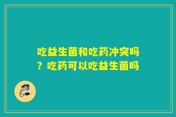 吃益生菌和吃药冲突吗？吃药可以吃益生菌吗