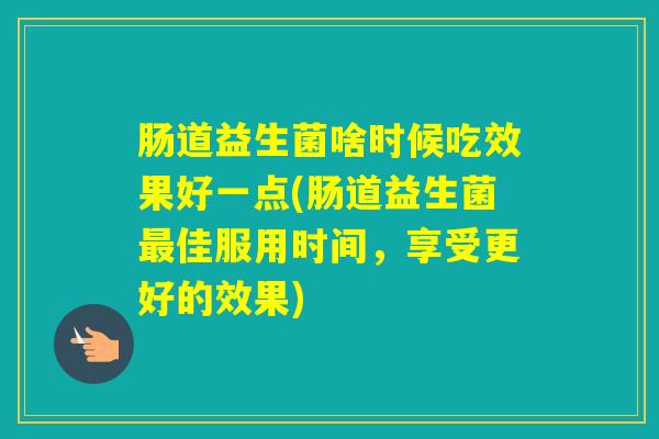 肠道益生菌啥时候吃效果好一点(肠道益生菌佳服用时间,享受更好的效果) 肠道益生菌啥时候吃效果好一点(肠道益生菌佳服用时间,享受更好的效果)