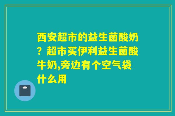 西安超市的益生菌酸奶?超市买伊利益生菌酸牛奶,旁边有个空气袋什么用 西安超市的益生菌酸奶?超市买伊利益生菌酸牛奶,旁边有个空气袋什么用