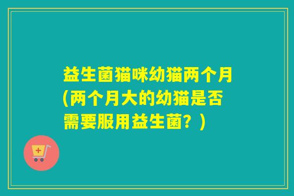 益生菌猫咪幼猫两个月(两个月大的幼猫是否需要服用益生菌?) 益生菌猫咪幼猫两个月(两个月大的幼猫是否需要服用益生菌?)