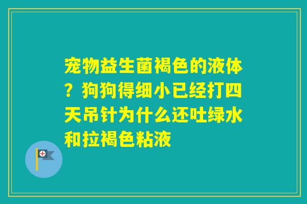 宠物益生菌褐色的液体?狗狗得细小已经打四天吊针为什么还吐绿水和拉褐色粘液 宠物益生菌褐色的液体?狗狗得细小已经打四天吊针为什么还吐绿水和拉褐色粘液