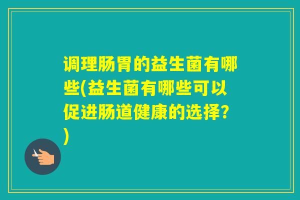 调理肠胃的益生菌有哪些(益生菌有哪些可以促进肠道健康的选择？)