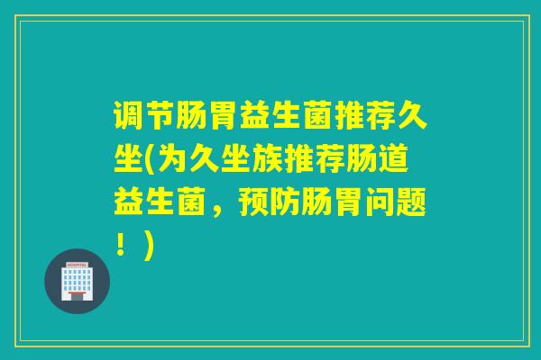 调节肠胃益生菌推荐久坐(为久坐族推荐肠道益生菌，肠胃问题！)