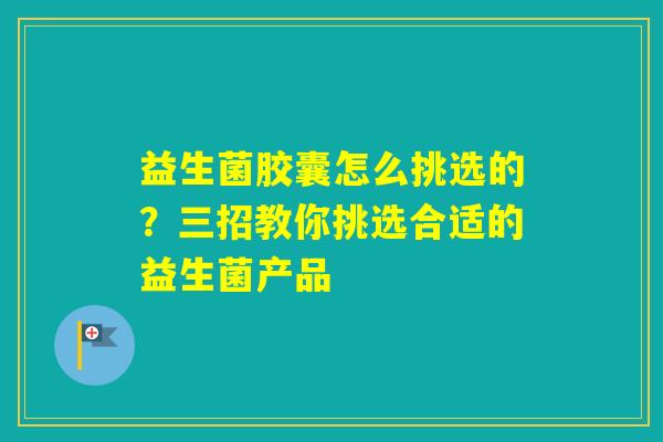 益生菌胶囊怎么挑选的？三招教你挑选合适的益生菌产品