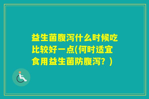 益生菌什么时候吃比较好一点(何时适宜食用益生菌防？)