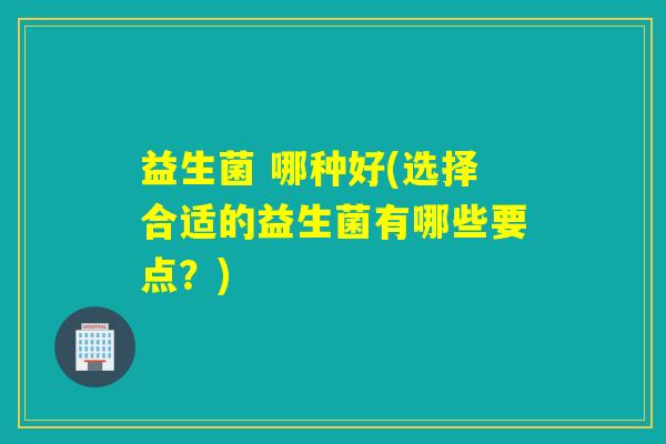 益生菌 哪种好(选择合适的益生菌有哪些要点？)