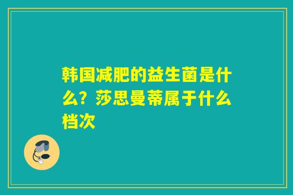 韩国的益生菌是什么?莎思曼蒂属于什么档次 韩国的益生菌是什么?莎思曼蒂属于什么档次