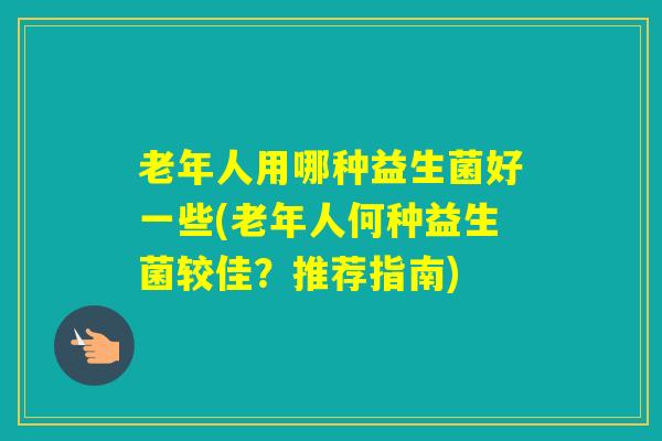 老年人用哪种益生菌好一些(老年人何种益生菌较佳？推荐指南)