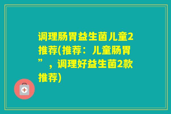 调理肠胃益生菌儿童2推荐(推荐:儿童肠胃”,调理好益生菌2款推荐) 调理肠胃益生菌儿童2推荐(推荐:儿童肠胃”,调理好益生菌2款推荐)