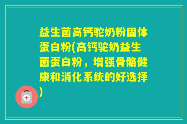 益生菌高钙驼奶粉固体蛋白粉(高钙驼奶益生菌蛋白粉，增强骨骼健康和消化系统的好选择)