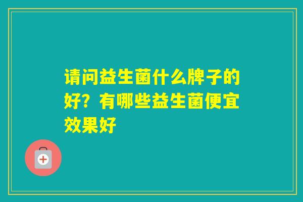 请问益生菌什么牌子的好?有哪些益生菌便宜效果好 请问益生菌什么牌子的好?有哪些益生菌便宜效果好