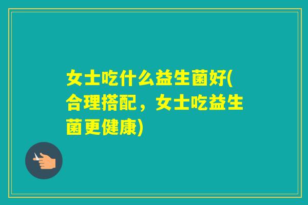 女士吃什么益生菌好(合理搭配，女士吃益生菌更健康)