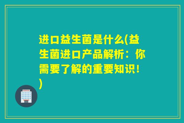 进口益生菌是什么(益生菌进口产品解析:你需要了解的重要知识!) 进口益生菌是什么(益生菌进口产品解析:你需要了解的重要知识!)