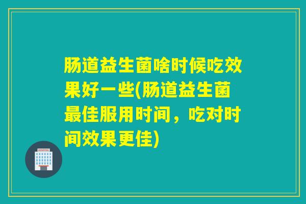 肠道益生菌啥时候吃效果好一些(肠道益生菌佳服用时间，吃对时间效果更佳)