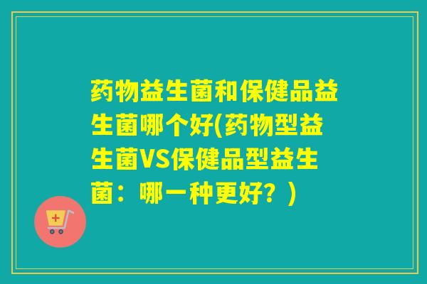 益生菌和保健品益生菌哪个好(型益生菌VS保健品型益生菌：哪一种更好？)