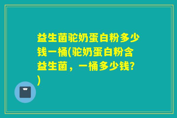 益生菌驼奶蛋白粉多少钱一桶(驼奶蛋白粉含益生菌，一桶多少钱？)