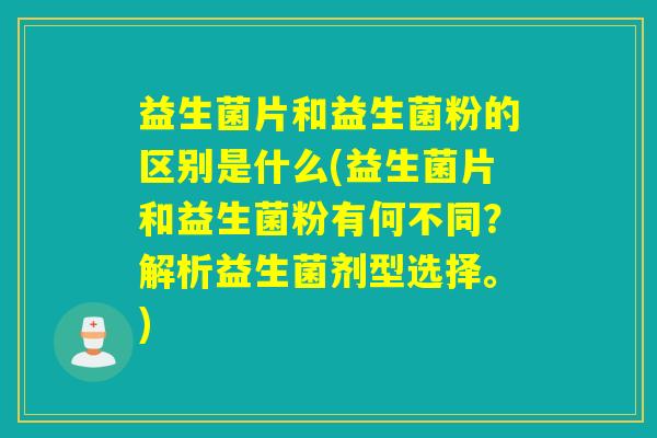 益生菌片和益生菌粉的区别是什么(益生菌片和益生菌粉有何不同？解析益生菌剂型选择。)