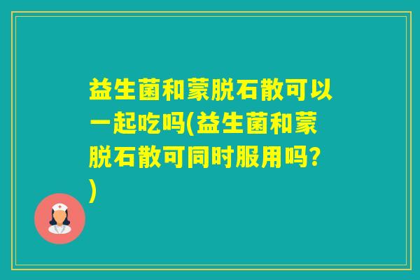 益生菌和蒙脱石散可以一起吃吗(益生菌和蒙脱石散可同时服用吗？)