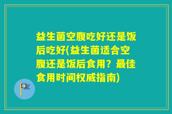 益生菌空腹吃好还是饭后吃好(益生菌适合空腹还是饭后食用？佳食用时间权威指南)